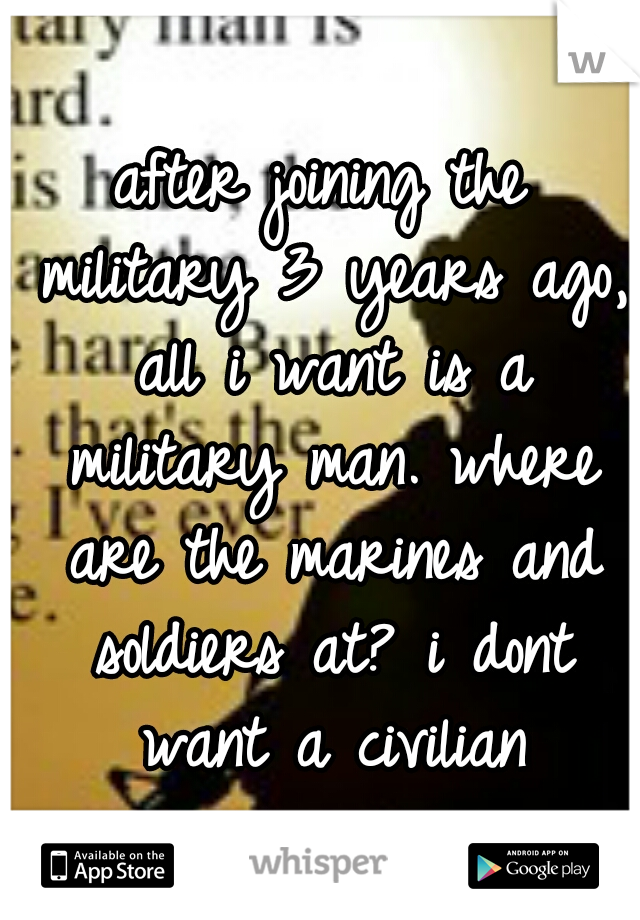 after joining the military 3 years ago, all i want is a military man. where are the marines and soldiers at? i dont want a civilian
