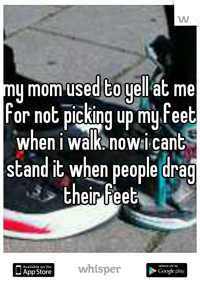my mom used to yell at me for not picking up my feet when i walk. now i cant stand it when people drag their feet