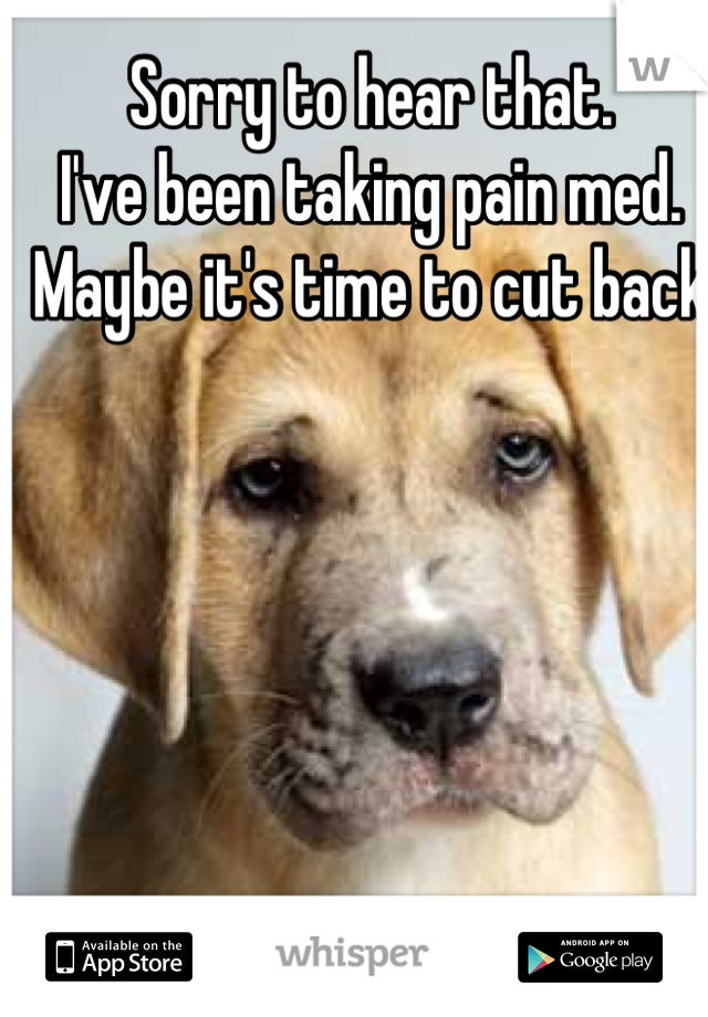 Sorry to hear that. 
I've been taking pain med. 
Maybe it's time to cut back 