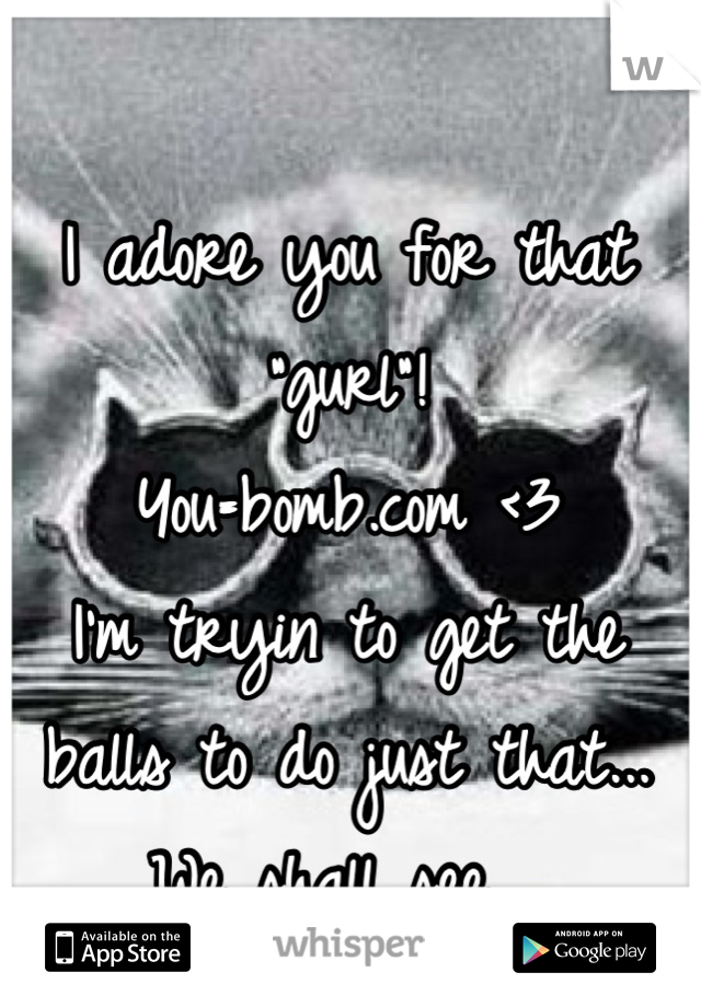 I adore you for that "gurl"!
You=bomb.com <3
I'm tryin to get the balls to do just that...
We shall see 😖