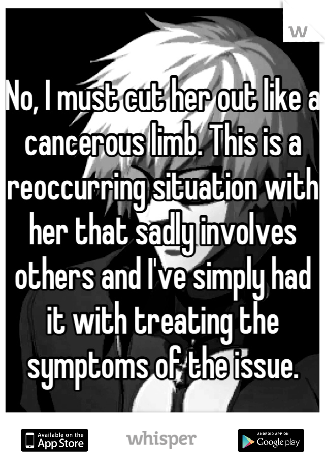 No, I must cut her out like a cancerous limb. This is a reoccurring situation with her that sadly involves others and I've simply had it with treating the symptoms of the issue.