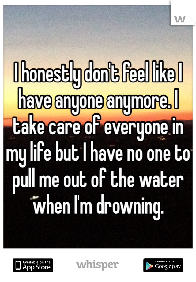 I honestly don't feel like I have anyone anymore. I take care of everyone in my life but I have no one to pull me out of the water when I'm drowning. 