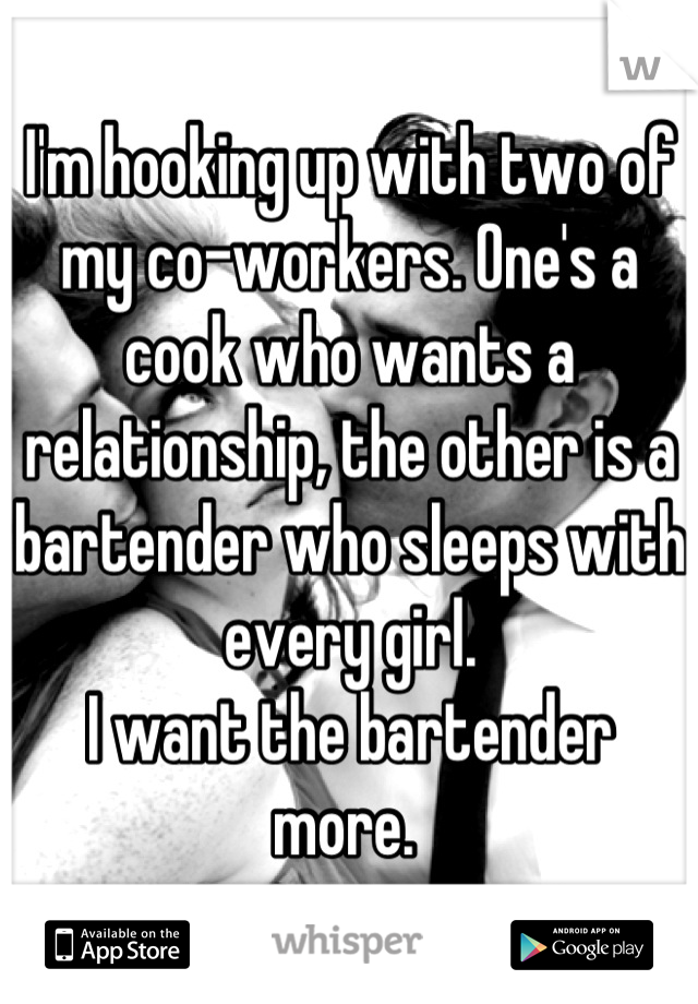 I'm hooking up with two of my co-workers. One's a cook who wants a relationship, the other is a bartender who sleeps with every girl. 
I want the bartender more. 