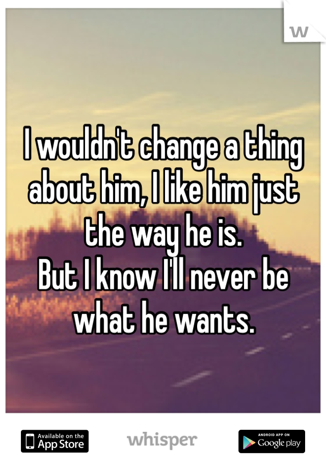 I wouldn't change a thing about him, I like him just 
the way he is. 
But I know I'll never be what he wants. 