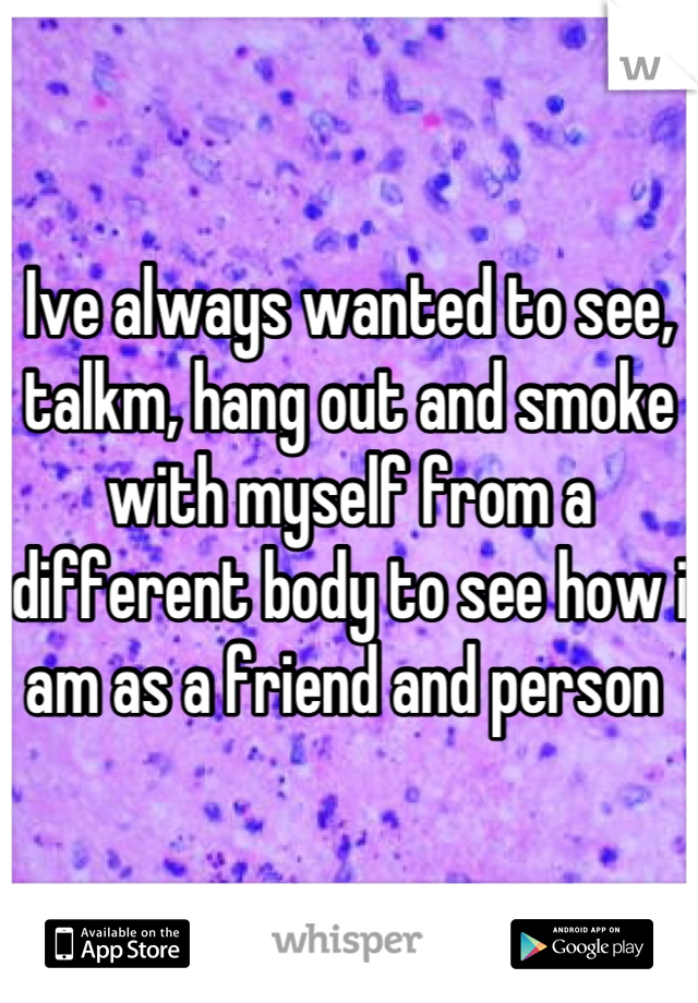 Ive always wanted to see, talkm, hang out and smoke with myself from a different body to see how i am as a friend and person 