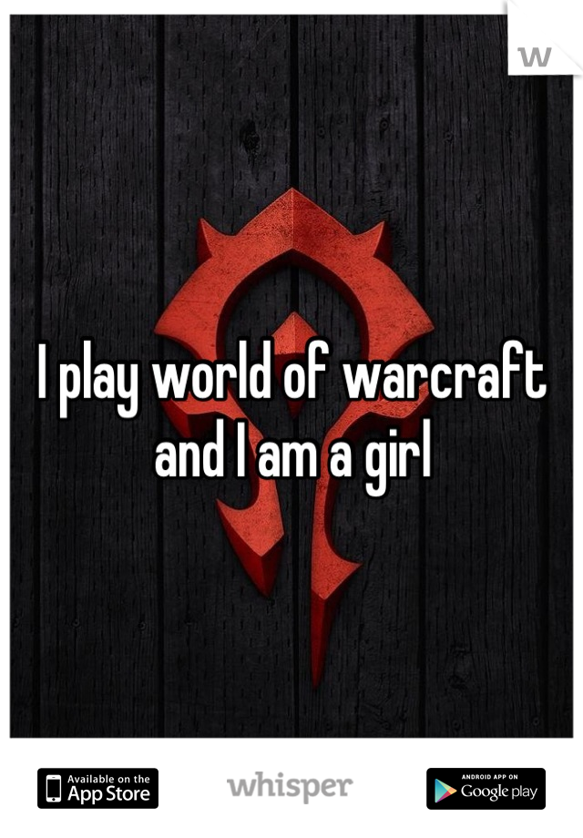 I play world of warcraft and I am a girl