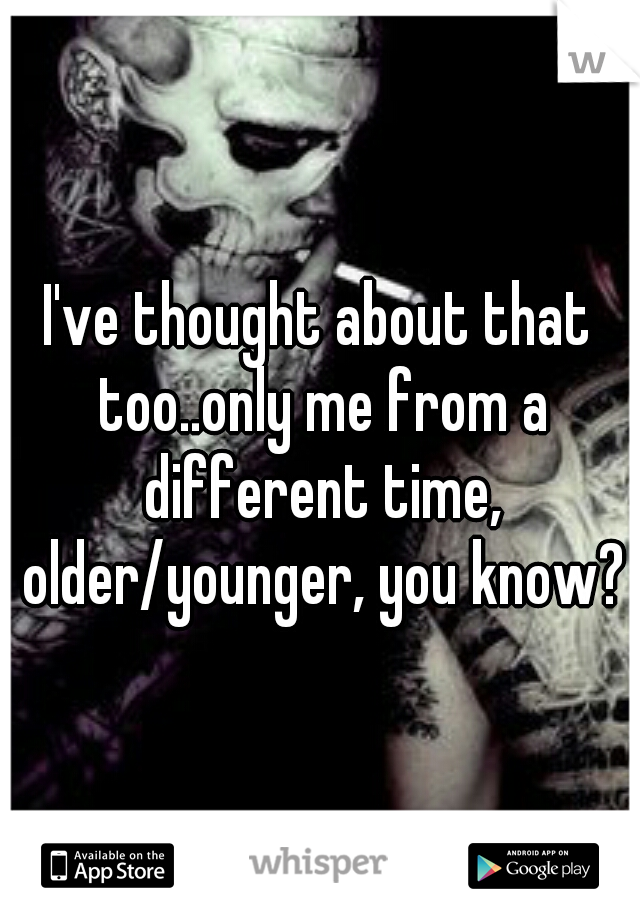 I've thought about that too..only me from a different time, older/younger, you know?