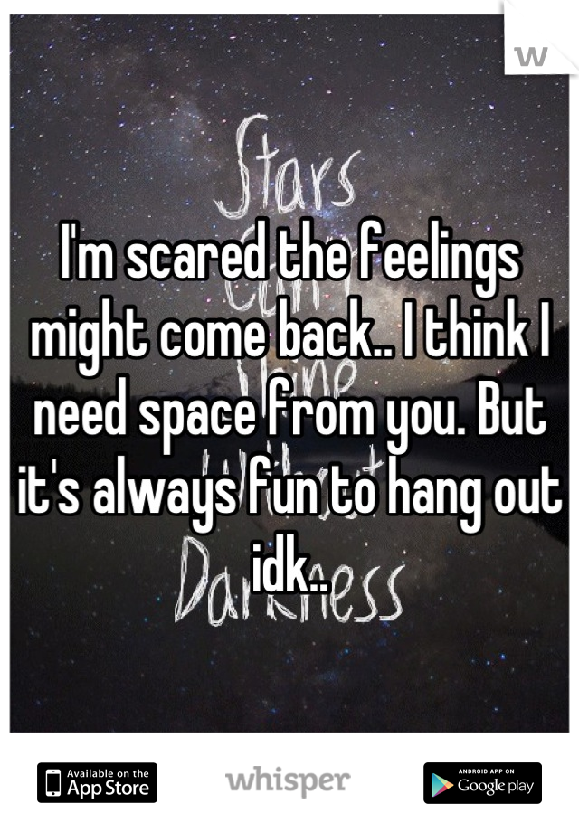 I'm scared the feelings might come back.. I think I need space from you. But it's always fun to hang out idk..