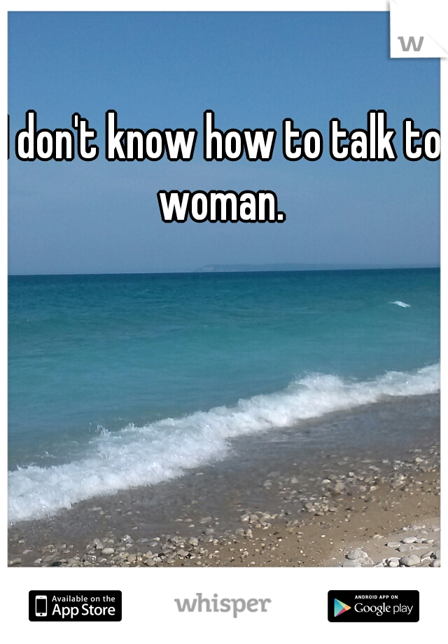 I don't know how to talk to woman. 
