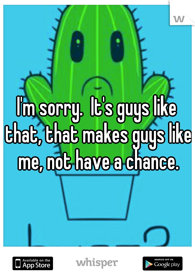 I'm sorry.  It's guys like that, that makes guys like me, not have a chance.