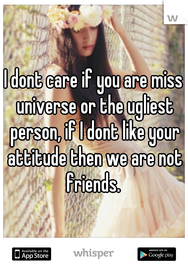 I dont care if you are miss universe or the ugliest person, if I dont like your attitude then we are not friends. 