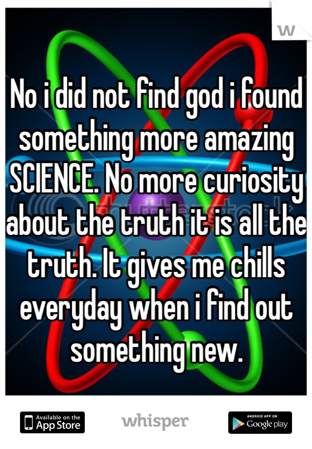 No i did not find god i found something more amazing SCIENCE. No more curiosity about the truth it is all the truth. It gives me chills everyday when i find out something new. 

