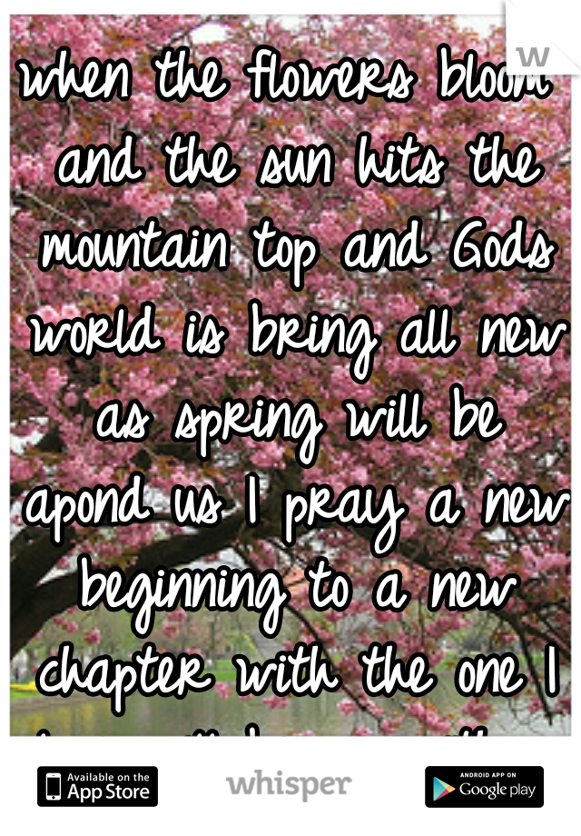 when the flowers bloom and the sun hits the mountain top and Gods world is bring all new as spring will be apond us I pray a new beginning to a new chapter with the one I love will began with a I do 