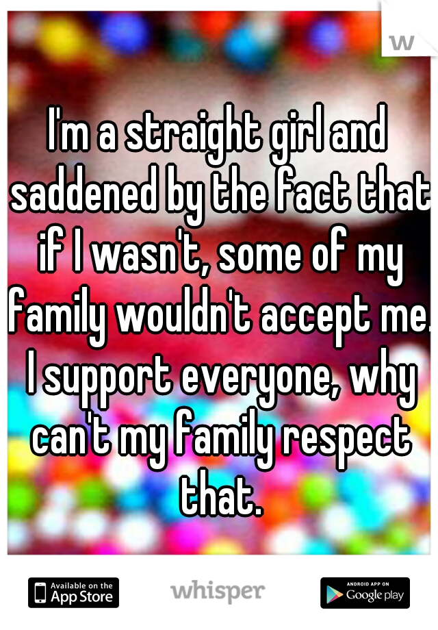 I'm a straight girl and saddened by the fact that if I wasn't, some of my family wouldn't accept me. I support everyone, why can't my family respect that.