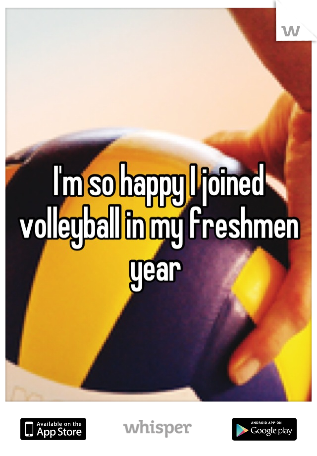 I'm so happy I joined volleyball in my freshmen year 