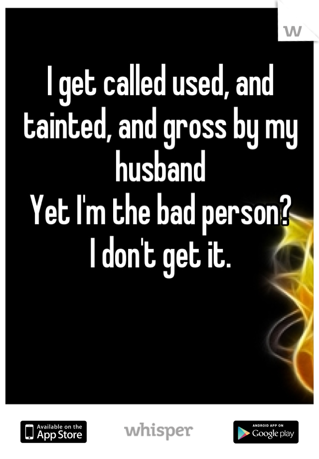I get called used, and tainted, and gross by my husband 
Yet I'm the bad person?
I don't get it.