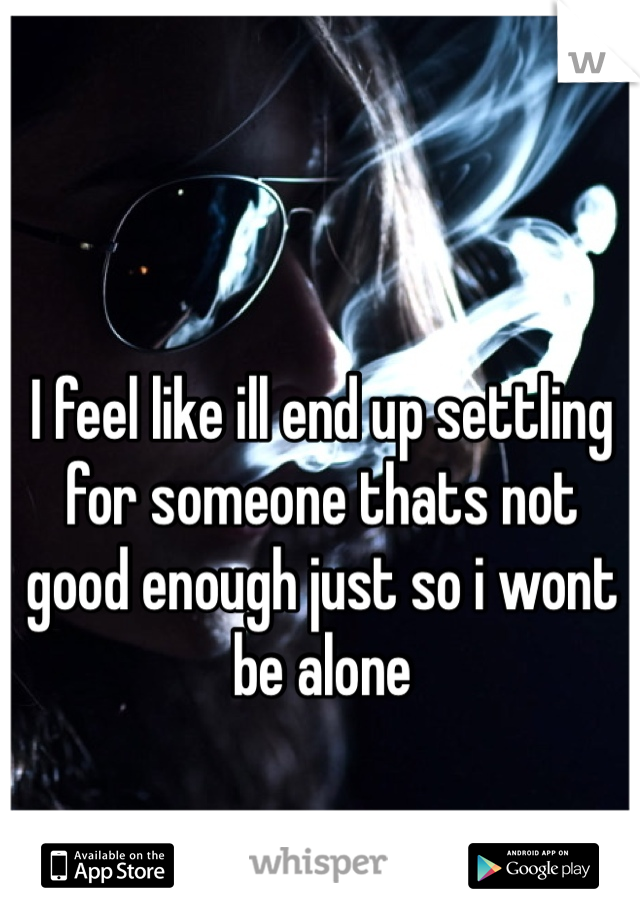 I feel like ill end up settling for someone thats not good enough just so i wont be alone 
