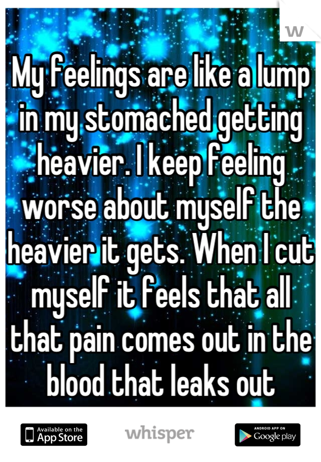 My feelings are like a lump in my stomached getting heavier. I keep feeling worse about myself the heavier it gets. When I cut myself it feels that all that pain comes out in the blood that leaks out
