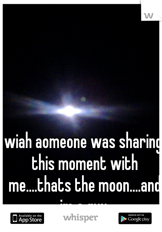wiah aomeone was sharing this moment with me....thats the moon....and im a guy.