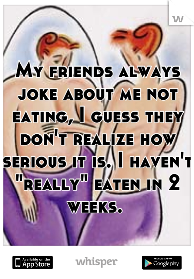 My friends always joke about me not eating, I guess they don't realize how serious it is. I haven't "really" eaten in 2 weeks. 
