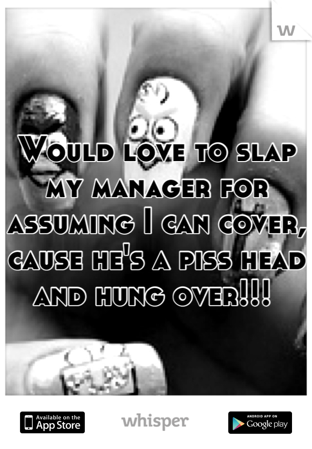 Would love to slap my manager for assuming I can cover, cause he's a piss head and hung over!!! 