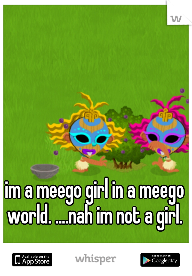 im a meego girl in a meego world. ....nah im not a girl. 