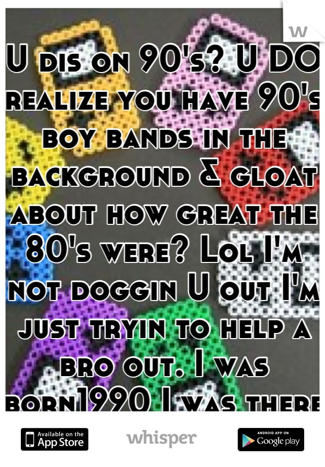 U dis on 90's? U DO realize you have 90's boy bands in the background & gloat about how great the 80's were? Lol I'm not doggin U out I'm just tryin to help a bro out. I was born1990 I was there