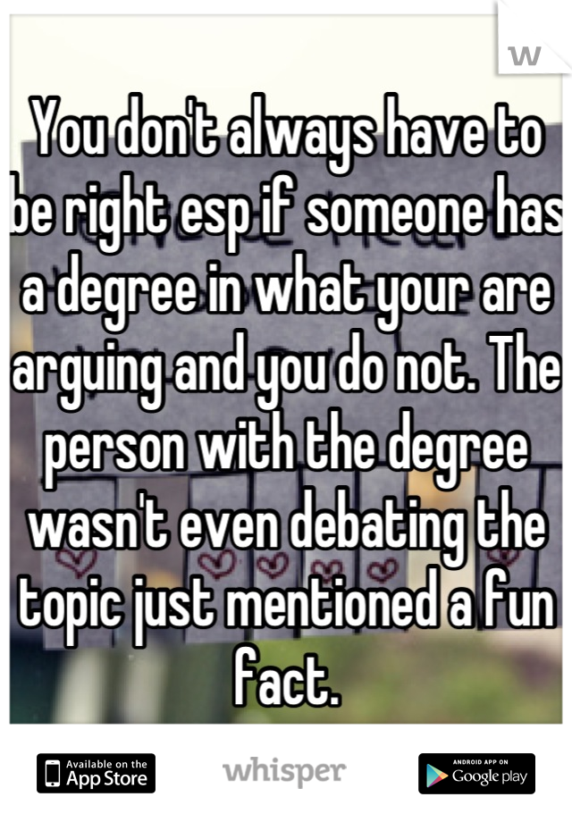 You don't always have to be right esp if someone has a degree in what your are arguing and you do not. The person with the degree wasn't even debating the topic just mentioned a fun fact.