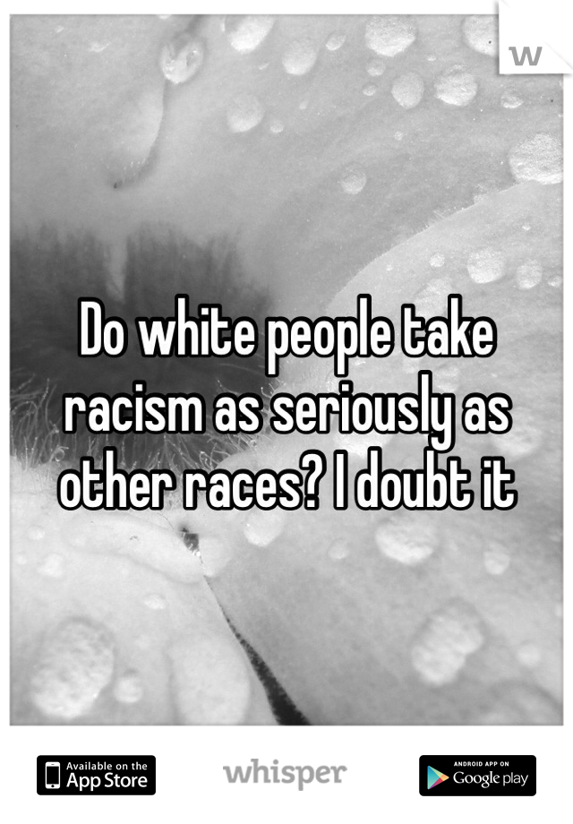 Do white people take racism as seriously as other races? I doubt it 