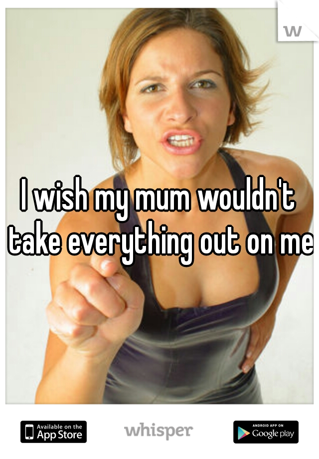 I wish my mum wouldn't take everything out on me