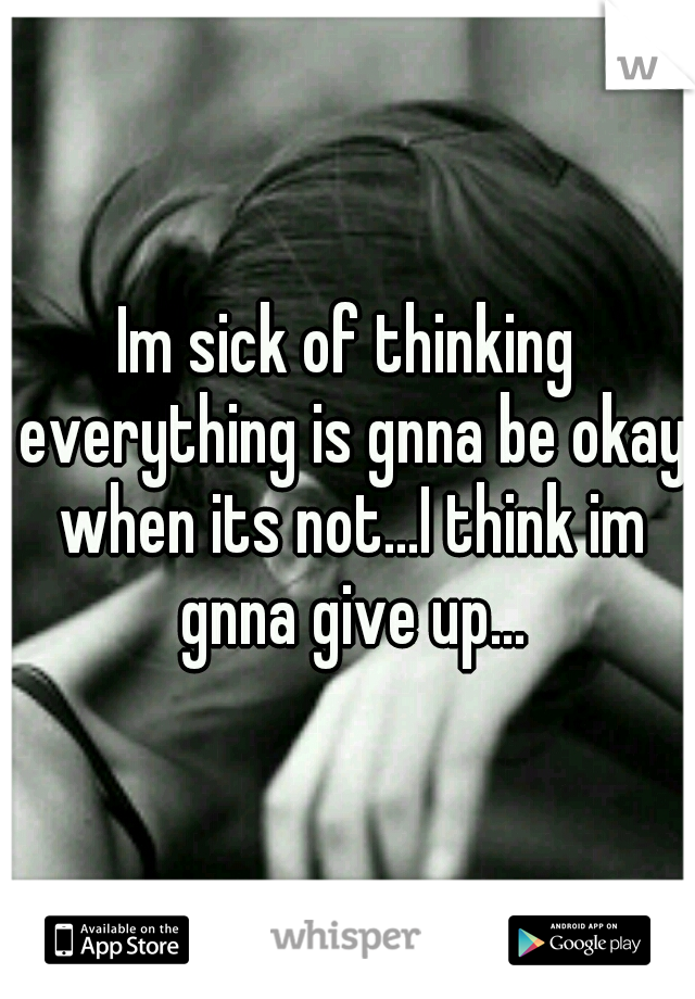 Im sick of thinking everything is gnna be okay when its not...I think im gnna give up...