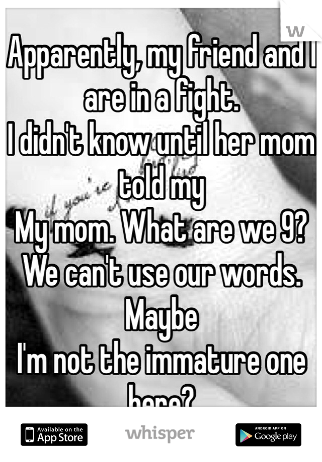 Apparently, my friend and I are in a fight.
I didn't know until her mom told my 
My mom. What are we 9? We can't use our words. Maybe
I'm not the immature one here?