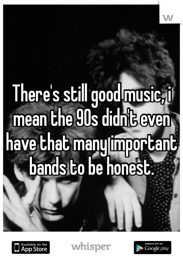 There's still good music, i mean the 90s didn't even have that many important bands to be honest. 