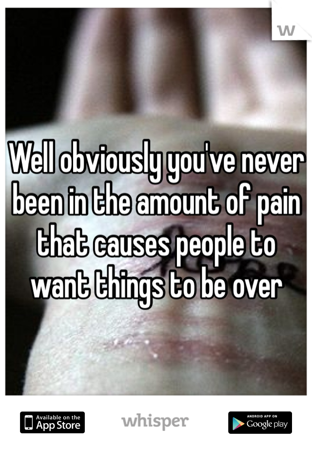 Well obviously you've never been in the amount of pain that causes people to want things to be over