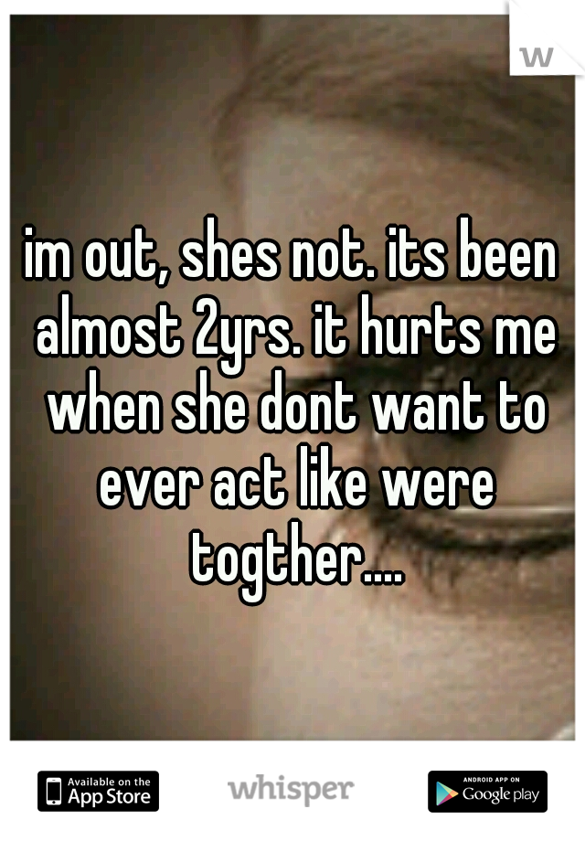 im out, shes not. its been almost 2yrs. it hurts me when she dont want to ever act like were togther....