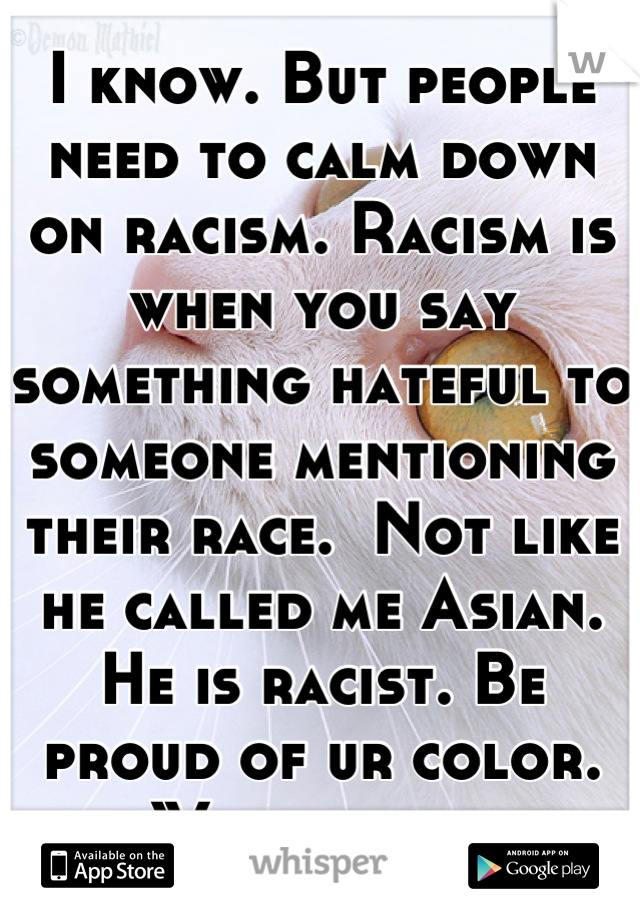 I know. But people need to calm down on racism. Racism is when you say something hateful to someone mentioning their race.  Not like he called me Asian. He is racist. Be proud of ur color. We r equal 
