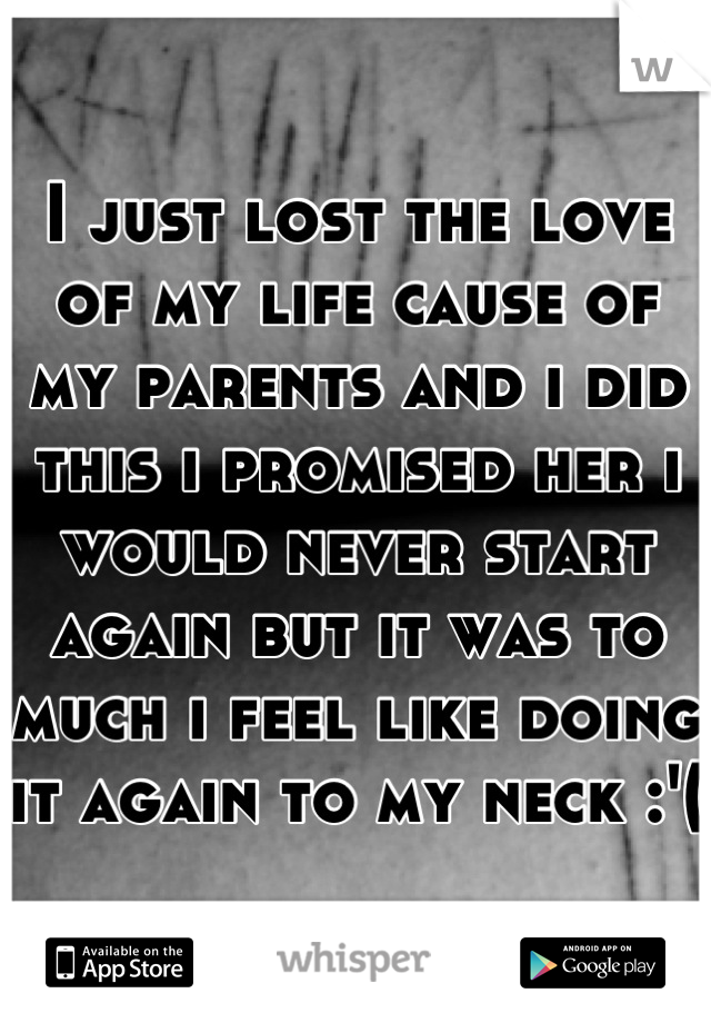 I just lost the love of my life cause of my parents and i did this i promised her i would never start again but it was to much i feel like doing it again to my neck :'(