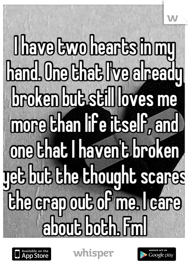I have two hearts in my hand. One that I've already broken but still loves me more than life itself, and one that I haven't broken yet but the thought scares the crap out of me. I care about both. Fml