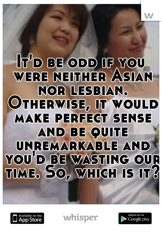 It'd be odd if you were neither Asian nor lesbian. Otherwise, it would make perfect sense and be quite unremarkable and you'd be wasting our time. So, which is it?