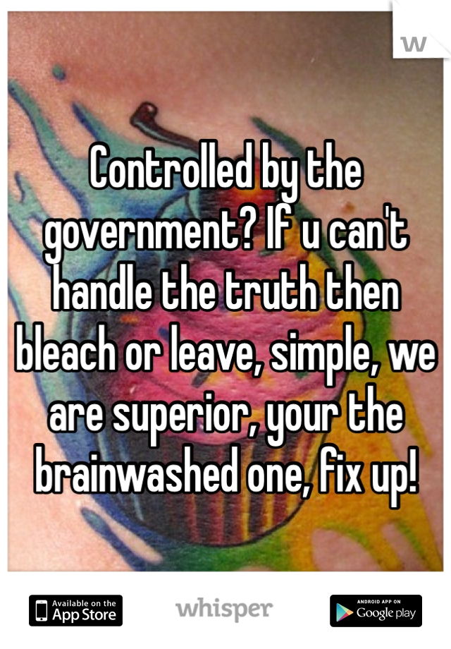 Controlled by the government? If u can't handle the truth then bleach or leave, simple, we are superior, your the brainwashed one, fix up! 