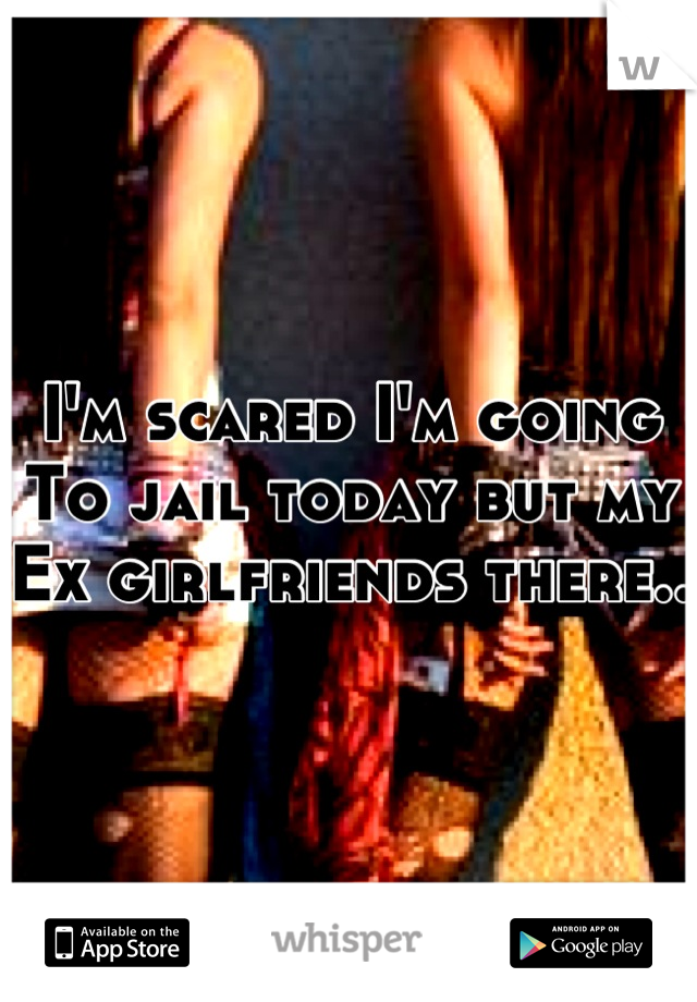 I'm scared I'm going
To jail today but my
Ex girlfriends there..