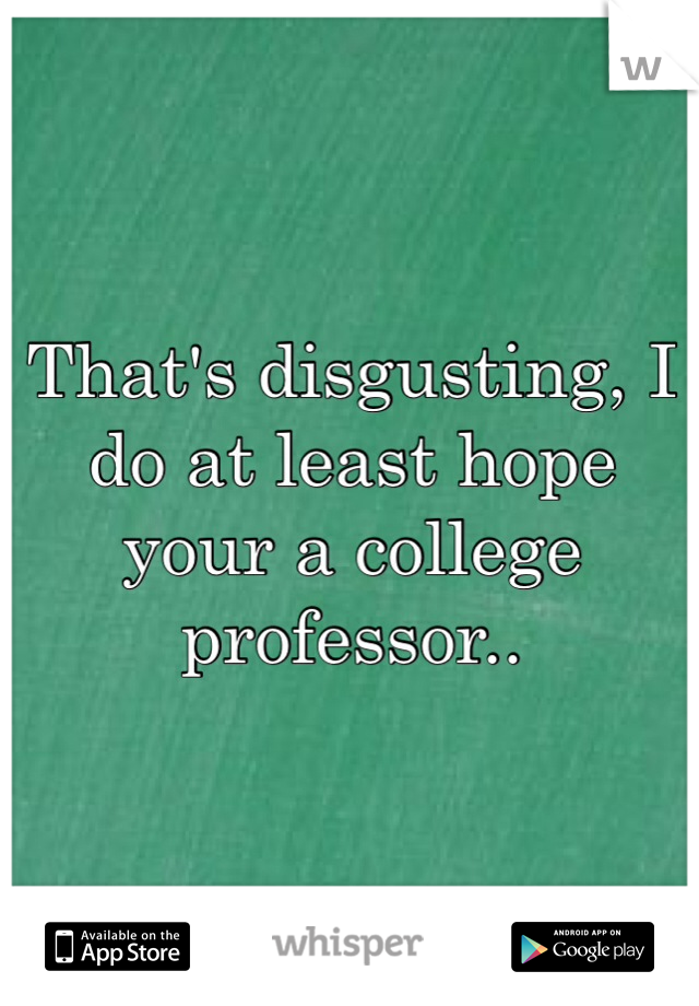 That's disgusting, I do at least hope your a college professor.. 
