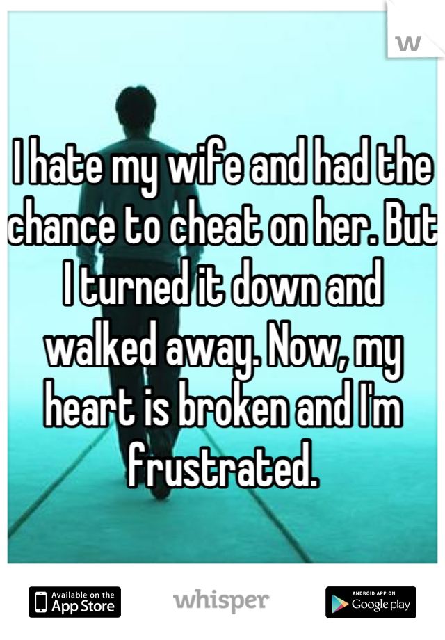 I hate my wife and had the chance to cheat on her. But I turned it down and walked away. Now, my heart is broken and I'm frustrated.