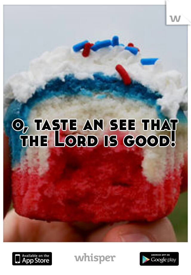 o, taste an see that the Lord is good!