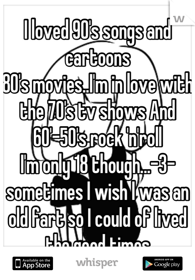 I loved 90's songs and cartoons
80's movies..I'm in love with the 70's tv shows And 60'-50's rock 'n'roll
I'm only 18 though...-3- sometimes I wish I was an old fart so I could of lived the good times