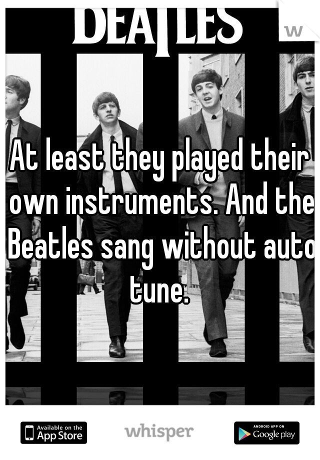 At least they played their own instruments. And the Beatles sang without auto tune. 