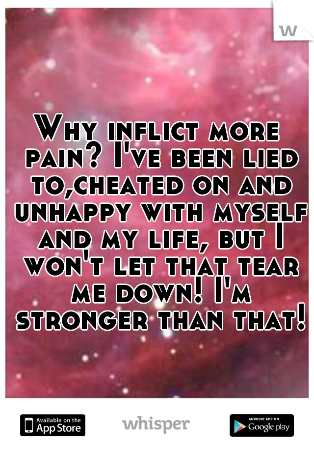 Why inflict more pain? I've been lied to,cheated on and unhappy with myself and my life, but I won't let that tear me down! I'm stronger than that!