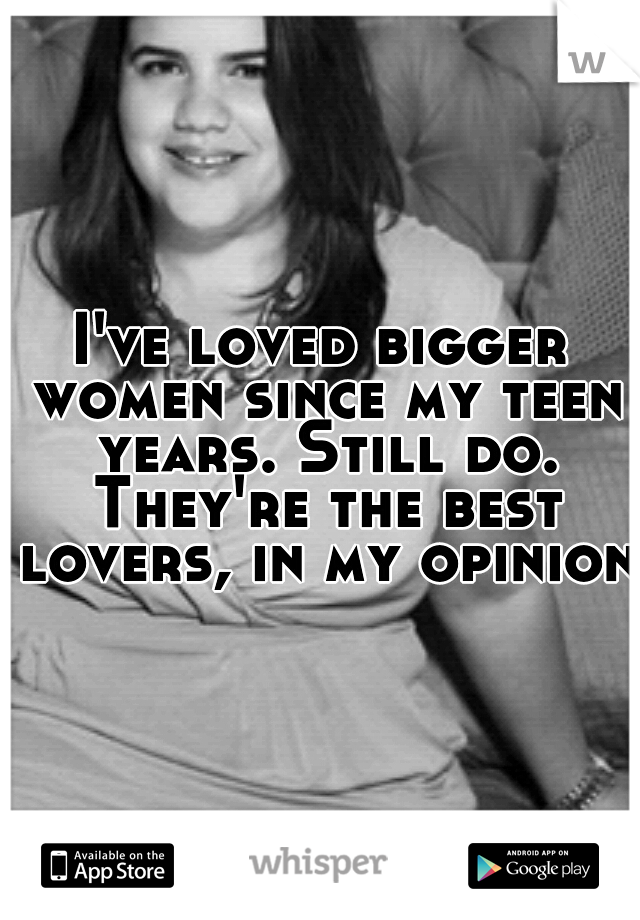 I've loved bigger women since my teen years. Still do. They're the best lovers, in my opinion.