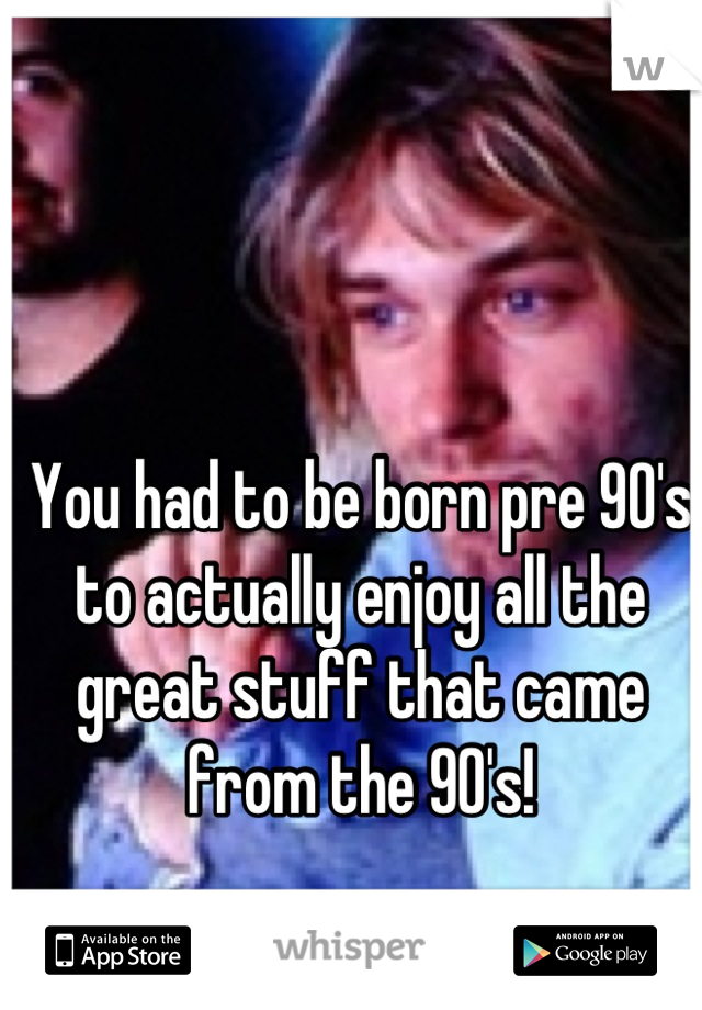 You had to be born pre 90's to actually enjoy all the great stuff that came from the 90's!