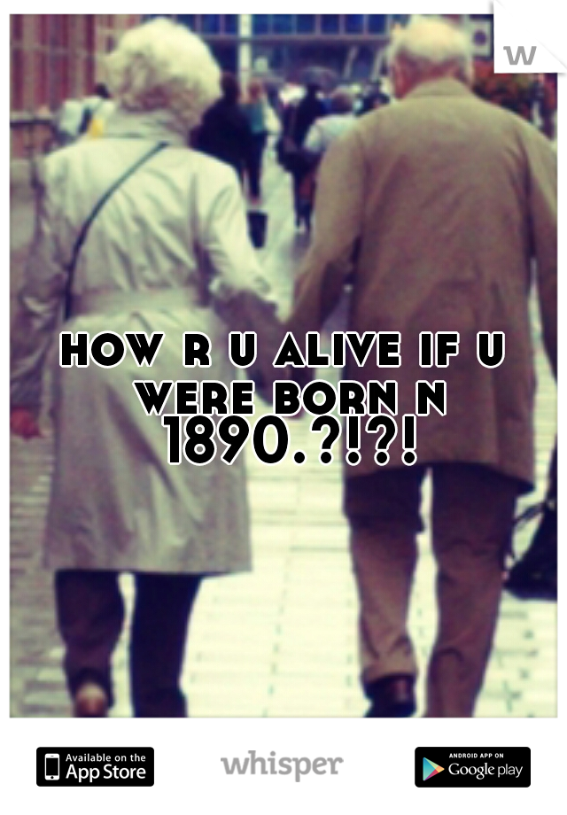 how r u alive if u were born n 1890.?!?!